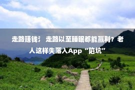 走路赚钱氵 走路以至睡眠都能赢利？老人这样失落入App“陷坑”