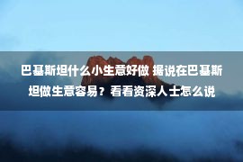 巴基斯坦什么小生意好做 据说在巴基斯坦做生意容易？看看资深人士怎么说