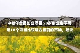 中老年食品创业项目 50岁创业也不晚，这18个项目比较适合当前的市场，建议试试