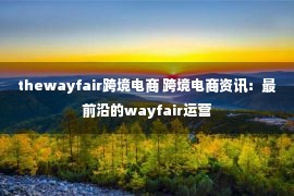 thewayfair跨境电商 跨境电商资讯：最前沿的wayfair运营