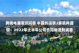 跨境电商常识问答 中国外运获2家机构调研：2022年上半年公司合同物流利润率同比下降，主要是防疫成本增加、油价上涨，以及政策性租金减免等影响所致（附调研问答）