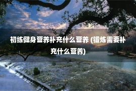 初练健身营养补充什么营养 (锻炼需要补充什么营养)