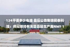 124平要多少电线 盘后公告集锦闻泰科技：将间接持有英国晶圆生产商NWF 100%权益