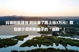 抖音刷刷赚钱 刷抖音了局上当3万元！教你多少招判别骗子的“套路”！