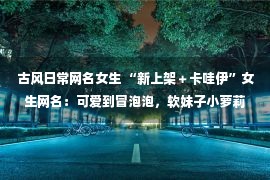 古风日常网名女生 “新上架＋卡哇伊”女生网名：可爱到冒泡泡，软妹子小萝莉快安排