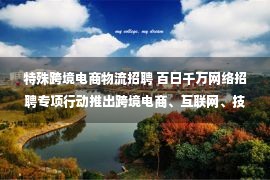 特殊跨境电商物流招聘 百日千万网络招聘专项行动推出跨境电商、互联网、技术技能人才、电力新能源、汽车、物流配送专场招聘