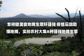 怎样做美食地摊生意好赚钱 疫情后鼓励摆地摊，实拍农村大集8种赚钱地摊生意，看哪样适合你做