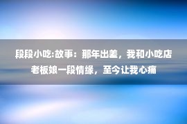 段段小吃:故事：那年出差，我和小吃店老板娘一段情缘，至今让我心痛