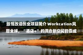 旅馆改造创业项目简介 Workcation风靡全球，“酒店+”的混合新空间能否成为商业地产新机遇？