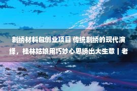 刺绣材料包创业项目 传统刺绣的现代演绎，桂林姑娘用巧妙心思绣出大生意丨老行当 新出路