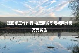 短视频工作作品 拍美丽龙华短视频分两万元奖金