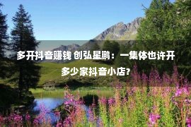 多开抖音赚钱 创弘星鹏：一集体也许开多少家抖音小店？