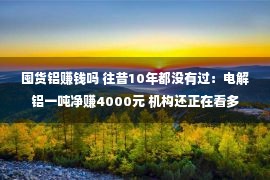 囤货铝赚钱吗 往昔10年都没有过：电解铝一吨净赚4000元 机构还正在看多