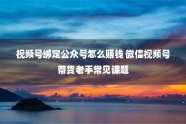 视频号绑定公众号怎么赚钱 微信视频号带货老手常见课题