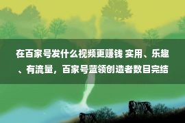 在百家号发什么视频更赚钱 实用、乐趣、有流量，百家号蓝领创造者数目完结翻倍增添