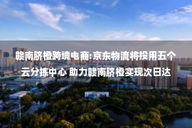 赣南脐橙跨境电商:京东物流将投用五个云分拣中心 助力赣南脐橙实现次日达