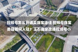 视频号怎么开通卖珠宝赚钱 视频号珠宝类目若何入驻？玉石商家改换视频号小店过程丨鸿石