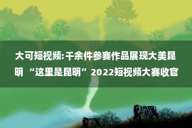 大可短视频:千余件参赛作品展现大美昆明 “这里是昆明”2022短视频大赛收官