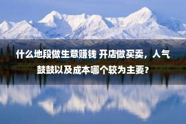 什么地段做生意赚钱 开店做买卖，人气鼓鼓以及成本哪个较为主要？