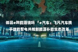 御品e购能赚钱吗 「e汽车」飞凡汽车携手捷能智电共推新能源补能生态改革