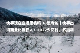 快手现在直播赚钱吗 36氪专访｜快手出海商业化担任人：2022少花钱，多赢利