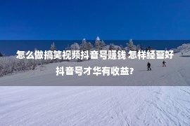 怎么做搞笑视频抖音号赚钱 怎样经营好抖音号才华有收益？