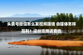 头条号微信怎么发视频赚钱 自媒体怎样赢利？这份攻略请查收