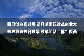 明月创业视频号 明月湖国际改革创业大赛总复赛拉开帷幕 改革团队“屏”聚两江新区明月湖畔