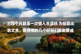 三四个月联系一次情人合适吗 为报复出轨丈夫，我将他的几个好哥们都发展成情人，男人瞬间崩溃