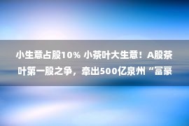 小生意占股10% 小茶叶大生意！A股茶叶第一股之争，牵出500亿泉州“富豪姻亲圈”