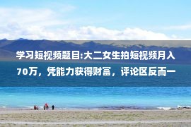 学习短视频题目:大二女生拍短视频月入70万，凭能力获得财富，评论区反而一反常态