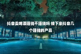 抖音卖啤酒赚钱不赚钱吗 接下来抖音几个赚钱的产品