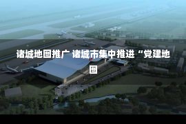 诸城地图推广 诸城市集中推进“党建地图