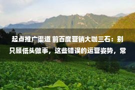 起点推广渠道 前百度营销大咖三石：别只顾低头做事，这些错误的运营姿势，常犯你就shi啦