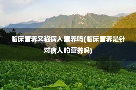 临床营养又称病人营养吗(临床营养是针对病人的营养吗)