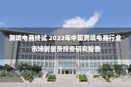 跨境电商终试 2022年中国跨境电商行业市场前景及投资研究报告