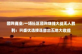 团购商业:一场社区团购烧钱大战无人胜利：兴盛优选接连撤出五地大收缩