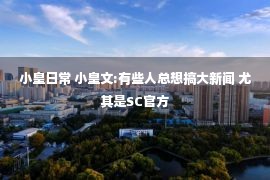 小皇日常 小皇文:有些人总想搞大新闻 尤其是SC官方