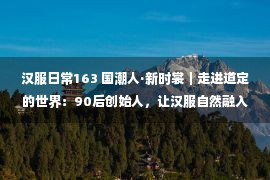 汉服日常163 国潮人·新时裳｜走进道定的世界：90后创始人，让汉服自然融入日常生活