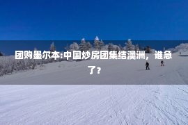 团购墨尔本:中国炒房团集结澳洲，谁急了？