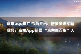 京东aqq推广 电商资讯：拼多多进军新业务；京东App新增 “京东新百货”入口