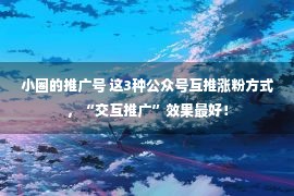 小圈的推广号 这3种公众号互推涨粉方式，“交互推广”效果最好！