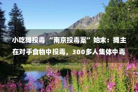 小吃摊投毒 “南京投毒案”始末：摊主在对手食物中投毒，300多人集体中毒