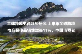 全球跨境电商趋势研究 上半年全球跨境电商奢侈品销售增长17%，中国消费者占主导地位