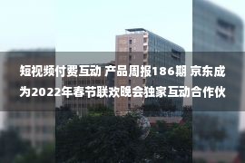 短视频付费互动 产品周报186期 京东成为2022年春节联欢晚会独家互动合作伙伴，微信无需登录可文件传输