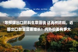 怎样做出口肥料生意赚钱 这两种肥料，近期出口数量显著增长！内外价差有多大？