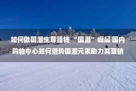 如何做国潮生意赚钱 “国潮”崛起 国内购物中心如何借势国潮元素助力其营销？