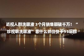 近视人群洗眼液 3个月销售额破千万！“珍视明洗眼液”靠什么抓住快手95后群体？