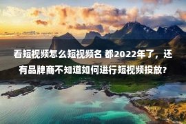 看短视频怎么短视频名 都2022年了，还有品牌商不知道如何进行短视频投放？