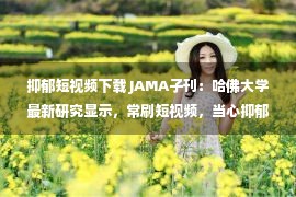 抑郁短视频下载 JAMA子刊：哈佛大学最新研究显示，常刷短视频，当心抑郁症